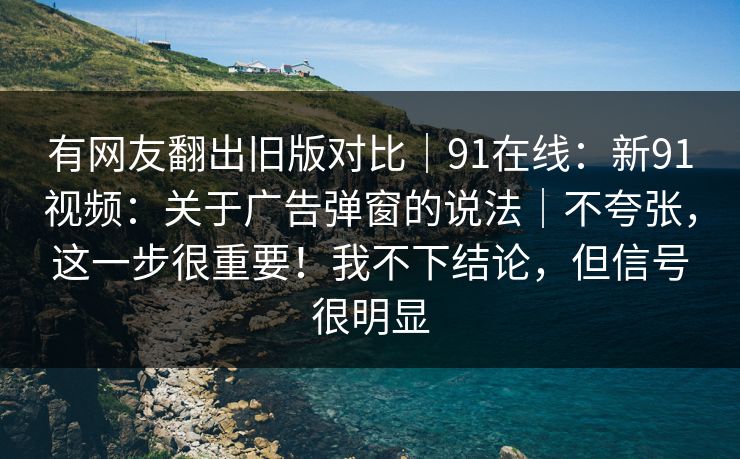 有网友翻出旧版对比｜91在线：新91视频：关于广告弹窗的说法｜不夸张，这一步很重要！我不下结论，但信号很明显