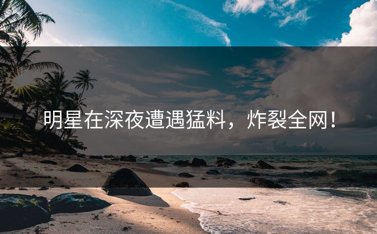 明星在深夜遭遇猛料，炸裂全网！