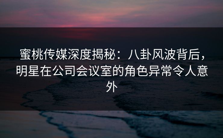 蜜桃传媒深度揭秘：八卦风波背后，明星在公司会议室的角色异常令人意外