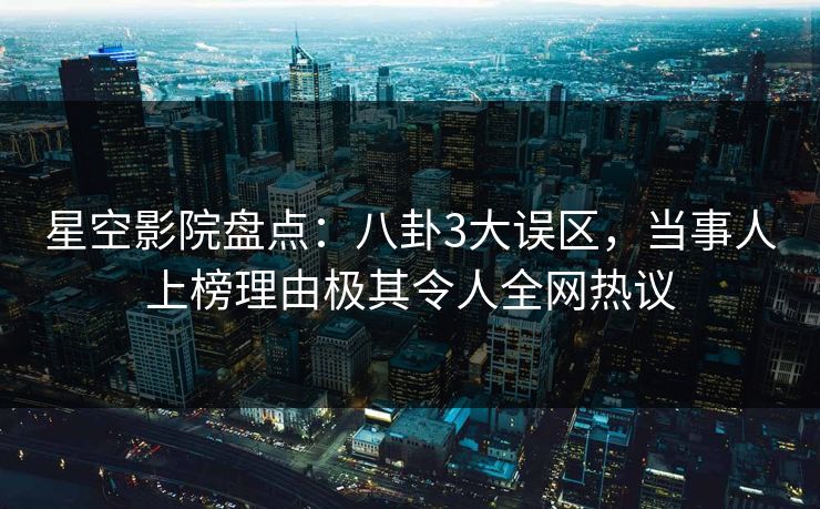 星空影院盘点：八卦3大误区，当事人上榜理由极其令人全网热议