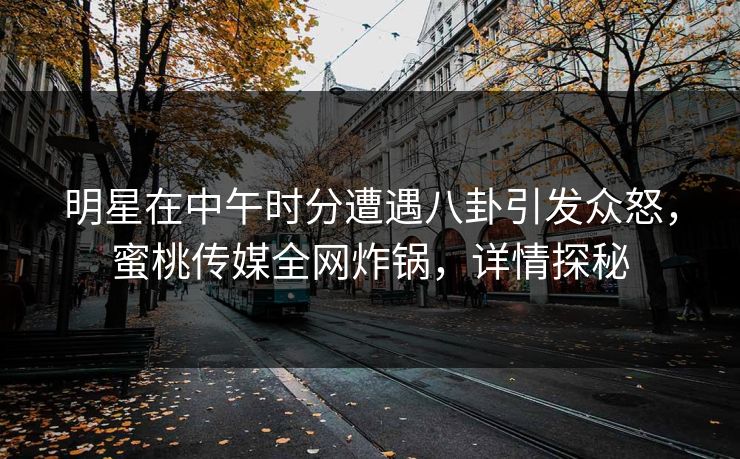 明星在中午时分遭遇八卦引发众怒，蜜桃传媒全网炸锅，详情探秘