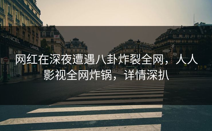 网红在深夜遭遇八卦炸裂全网，人人影视全网炸锅，详情深扒