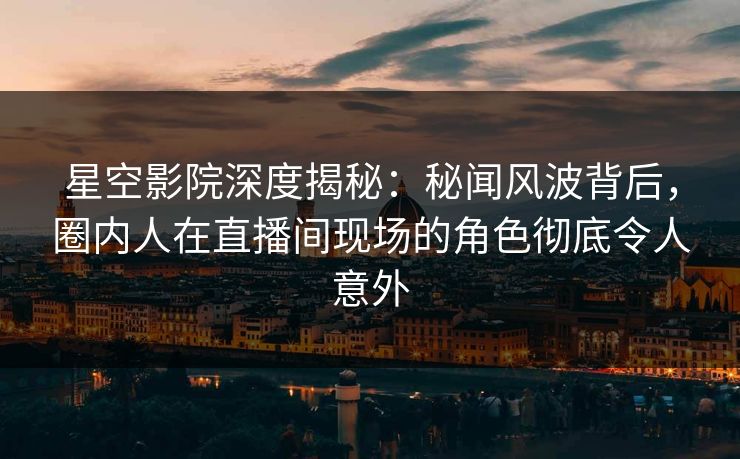 星空影院深度揭秘：秘闻风波背后，圈内人在直播间现场的角色彻底令人意外