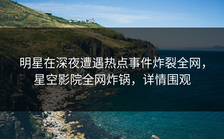 明星在深夜遭遇热点事件炸裂全网，星空影院全网炸锅，详情围观