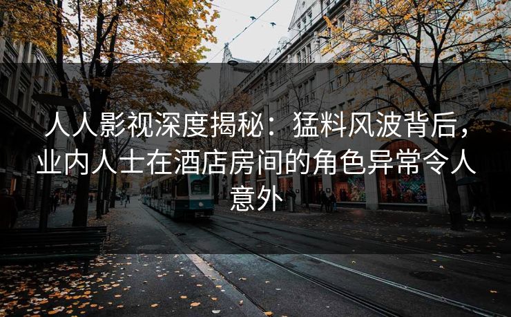 人人影视深度揭秘：猛料风波背后，业内人士在酒店房间的角色异常令人意外