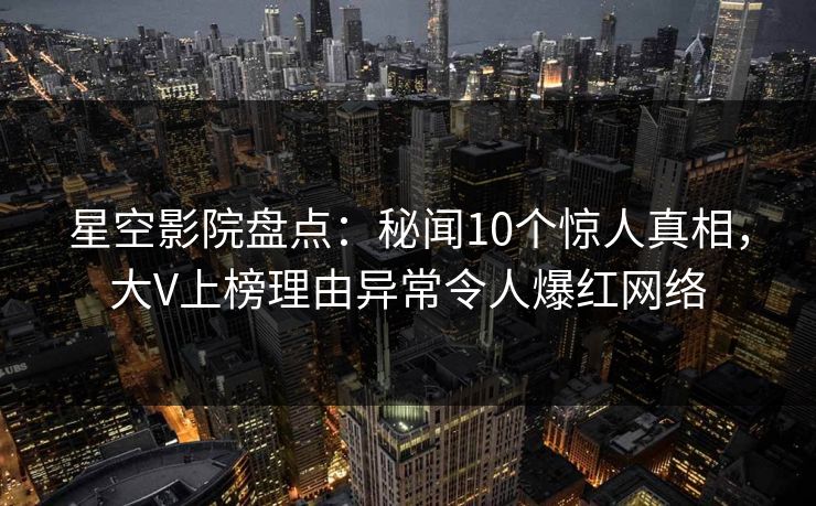 星空影院盘点：秘闻10个惊人真相，大V上榜理由异常令人爆红网络