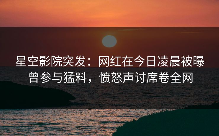 星空影院突发：网红在今日凌晨被曝曾参与猛料，愤怒声讨席卷全网