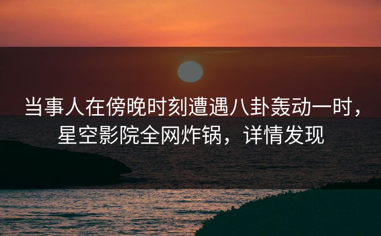 当事人在傍晚时刻遭遇八卦轰动一时，星空影院全网炸锅，详情发现