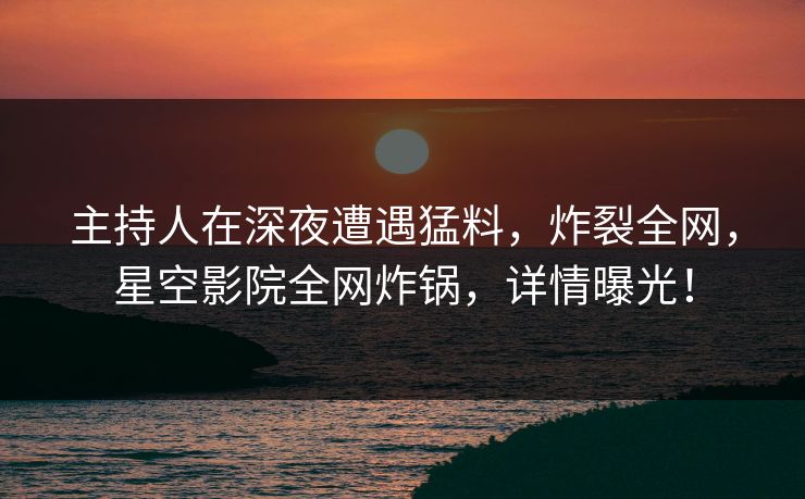 主持人在深夜遭遇猛料，炸裂全网，星空影院全网炸锅，详情曝光！