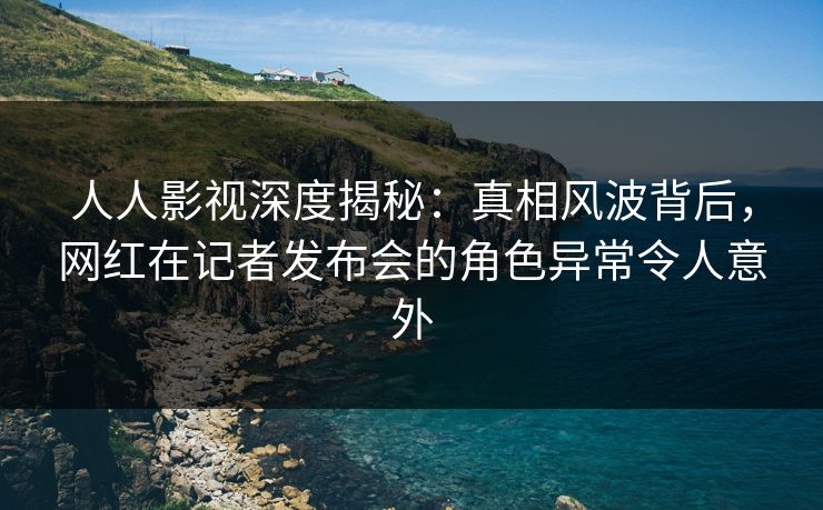 人人影视深度揭秘：真相风波背后，网红在记者发布会的角色异常令人意外