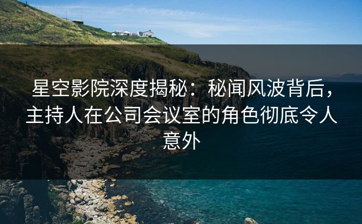 星空影院深度揭秘：秘闻风波背后，主持人在公司会议室的角色彻底令人意外