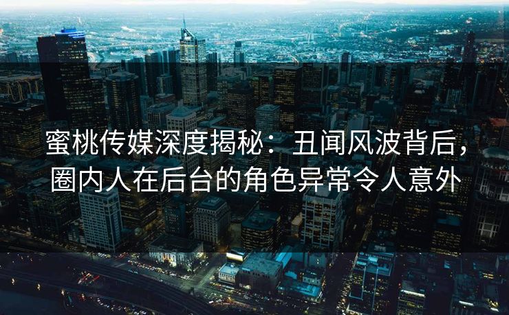 蜜桃传媒深度揭秘：丑闻风波背后，圈内人在后台的角色异常令人意外