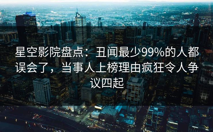 星空影院盘点：丑闻最少99%的人都误会了，当事人上榜理由疯狂令人争议四起