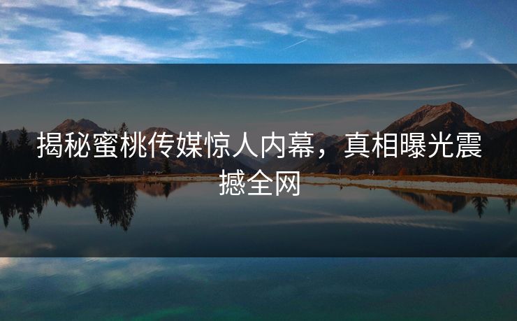 揭秘蜜桃传媒惊人内幕，真相曝光震撼全网