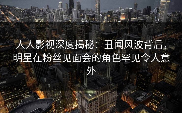 人人影视深度揭秘：丑闻风波背后，明星在粉丝见面会的角色罕见令人意外