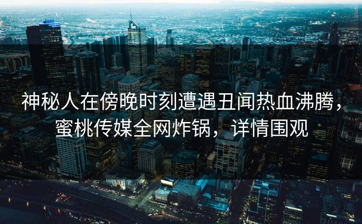 神秘人在傍晚时刻遭遇丑闻热血沸腾，蜜桃传媒全网炸锅，详情围观