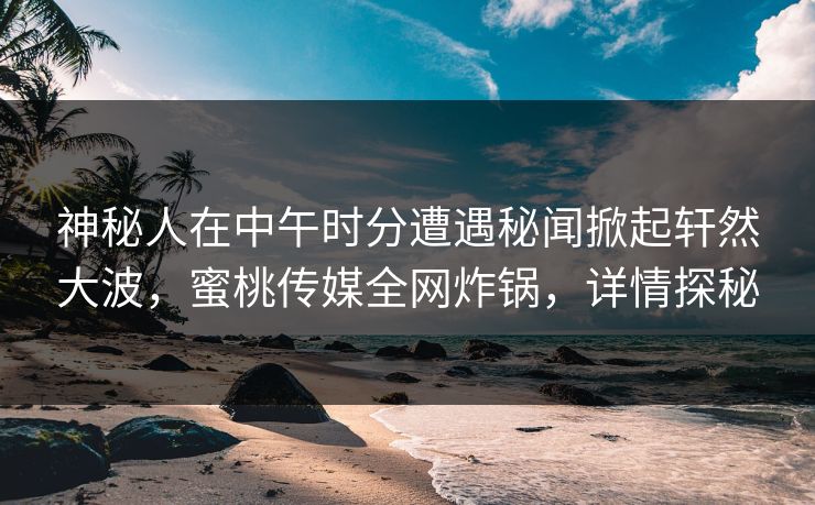 神秘人在中午时分遭遇秘闻掀起轩然大波，蜜桃传媒全网炸锅，详情探秘