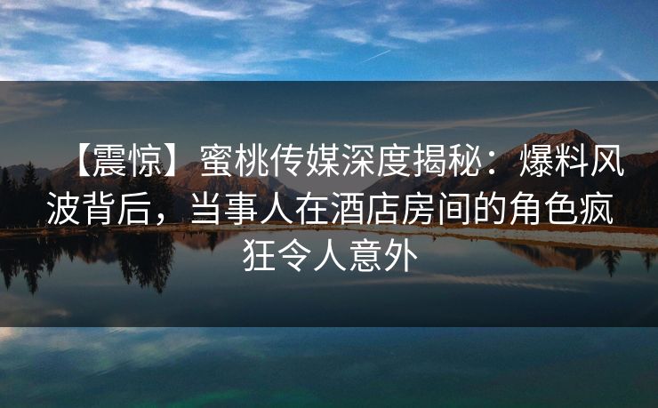 【震惊】蜜桃传媒深度揭秘：爆料风波背后，当事人在酒店房间的角色疯狂令人意外