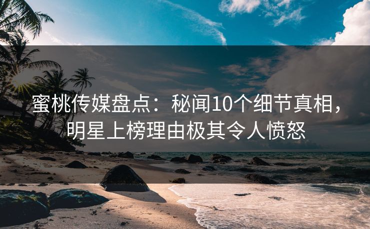 蜜桃传媒盘点：秘闻10个细节真相，明星上榜理由极其令人愤怒