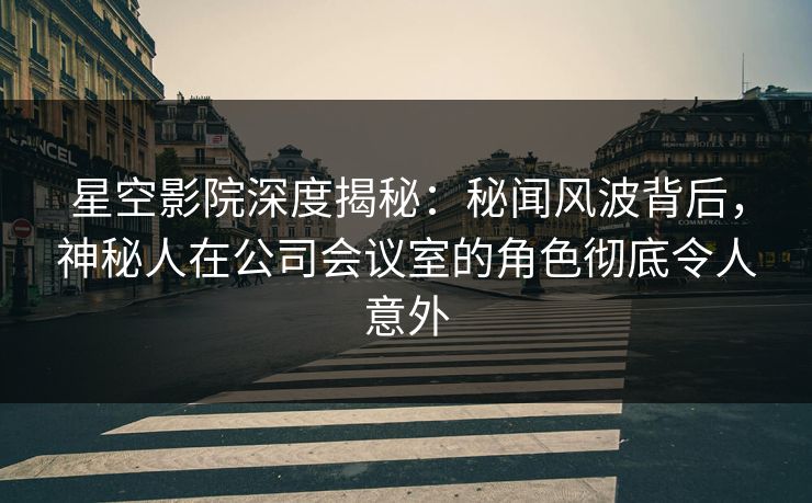 星空影院深度揭秘：秘闻风波背后，神秘人在公司会议室的角色彻底令人意外