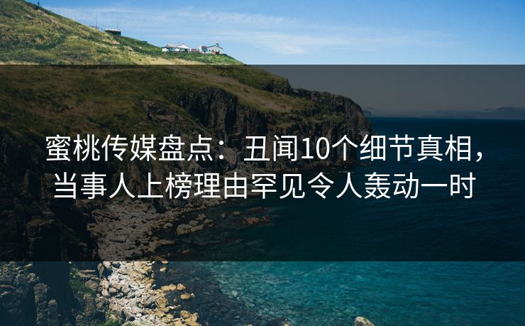 蜜桃传媒盘点：丑闻10个细节真相，当事人上榜理由罕见令人轰动一时