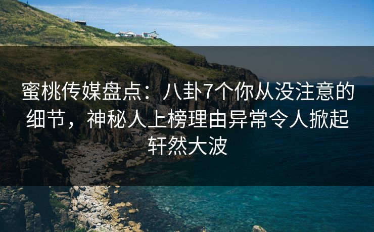 蜜桃传媒盘点：八卦7个你从没注意的细节，神秘人上榜理由异常令人掀起轩然大波