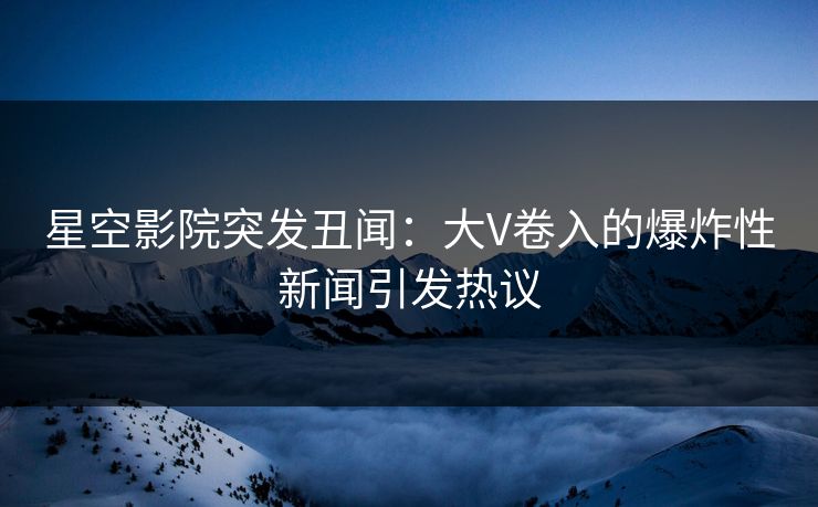 星空影院突发丑闻：大V卷入的爆炸性新闻引发热议