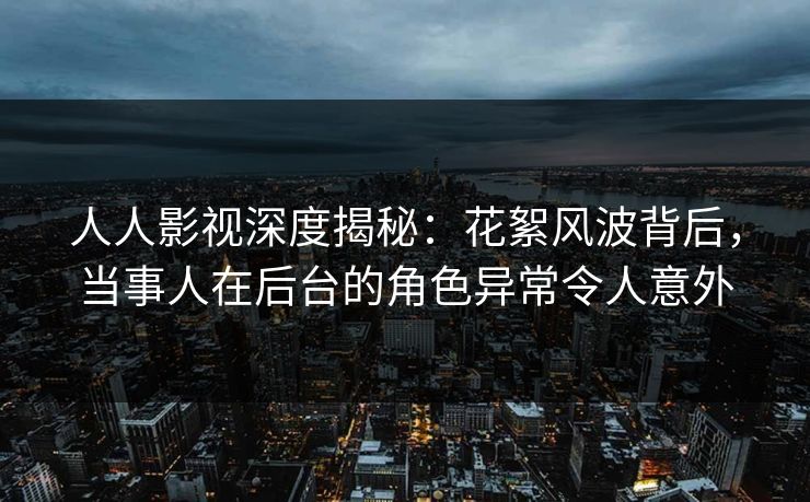 人人影视深度揭秘：花絮风波背后，当事人在后台的角色异常令人意外