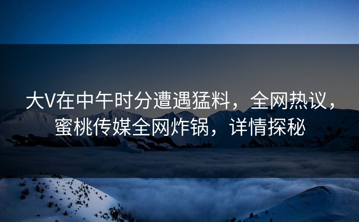 大V在中午时分遭遇猛料，全网热议，蜜桃传媒全网炸锅，详情探秘