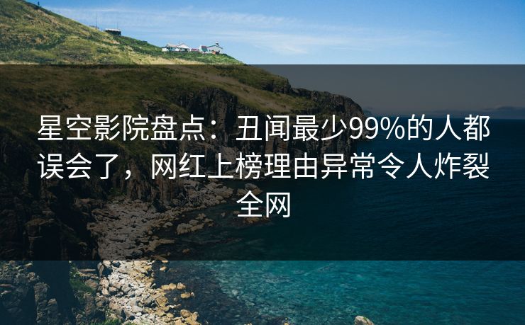 星空影院盘点：丑闻最少99%的人都误会了，网红上榜理由异常令人炸裂全网