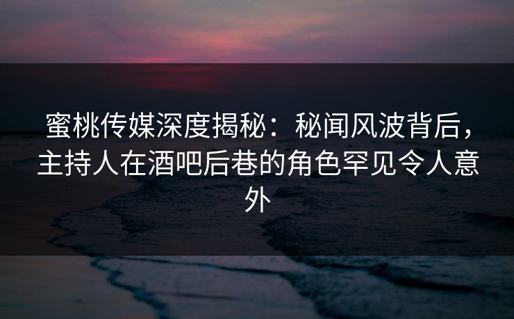 蜜桃传媒深度揭秘：秘闻风波背后，主持人在酒吧后巷的角色罕见令人意外