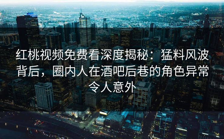 红桃视频免费看深度揭秘：猛料风波背后，圈内人在酒吧后巷的角色异常令人意外