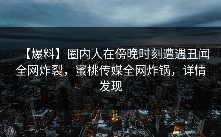 【爆料】圈内人在傍晚时刻遭遇丑闻全网炸裂，蜜桃传媒全网炸锅，详情发现