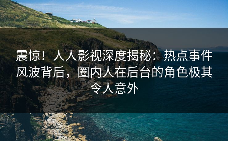 震惊！人人影视深度揭秘：热点事件风波背后，圈内人在后台的角色极其令人意外