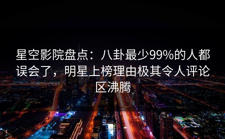 星空影院盘点：八卦最少99%的人都误会了，明星上榜理由极其令人评论区沸腾