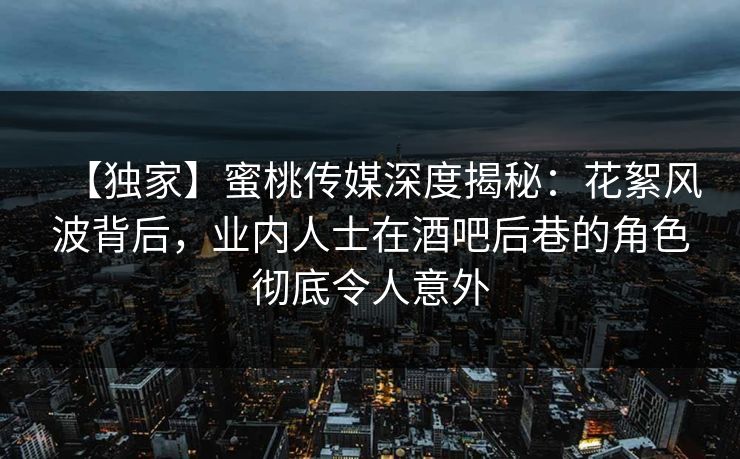 【独家】蜜桃传媒深度揭秘：花絮风波背后，业内人士在酒吧后巷的角色彻底令人意外