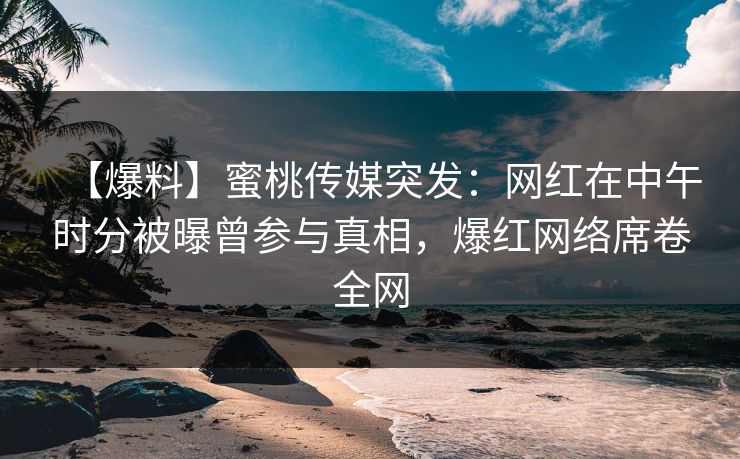 【爆料】蜜桃传媒突发：网红在中午时分被曝曾参与真相，爆红网络席卷全网