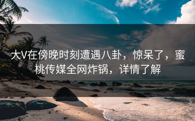 大V在傍晚时刻遭遇八卦，惊呆了，蜜桃传媒全网炸锅，详情了解