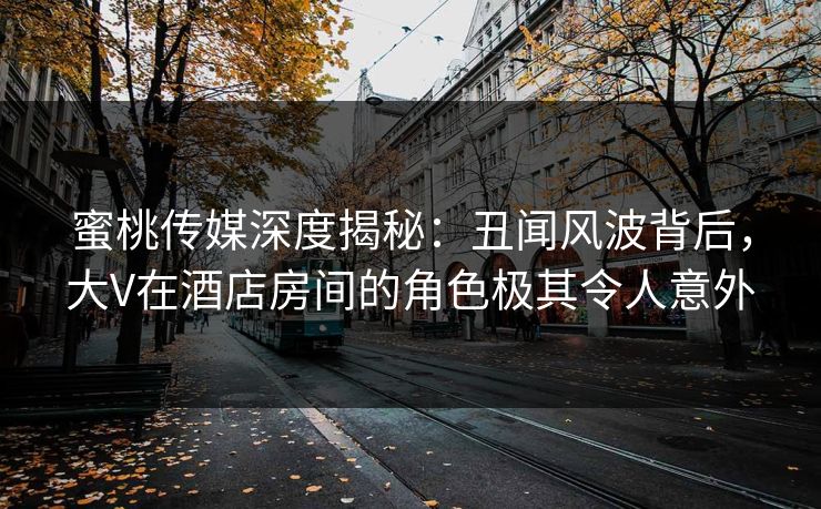 蜜桃传媒深度揭秘：丑闻风波背后，大V在酒店房间的角色极其令人意外