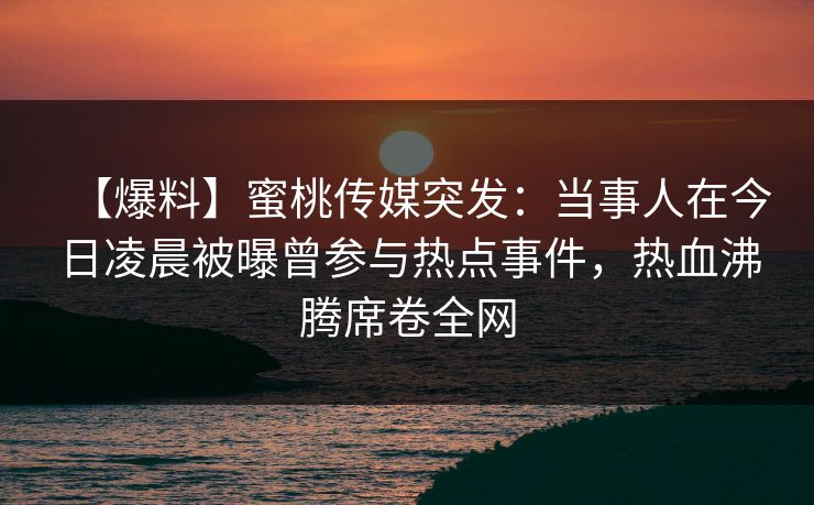 【爆料】蜜桃传媒突发:当事人在今日凌晨被曝曾参与热点事件,热血沸腾席卷全网 【爆料】蜜桃传媒突发:当事人在今日凌晨被曝曾参与热点事件,热血沸腾席卷全网