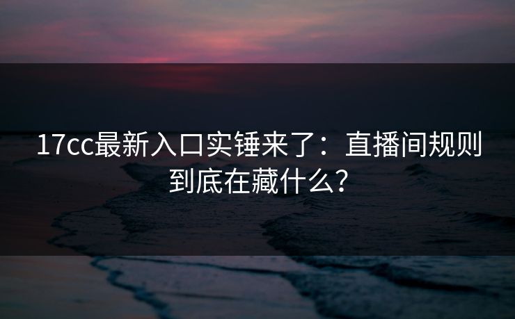 17cc最新入口实锤来了：直播间规则到底在藏什么？
