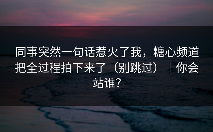 同事突然一句话惹火了我，糖心频道把全过程拍下来了（别跳过）｜你会站谁？