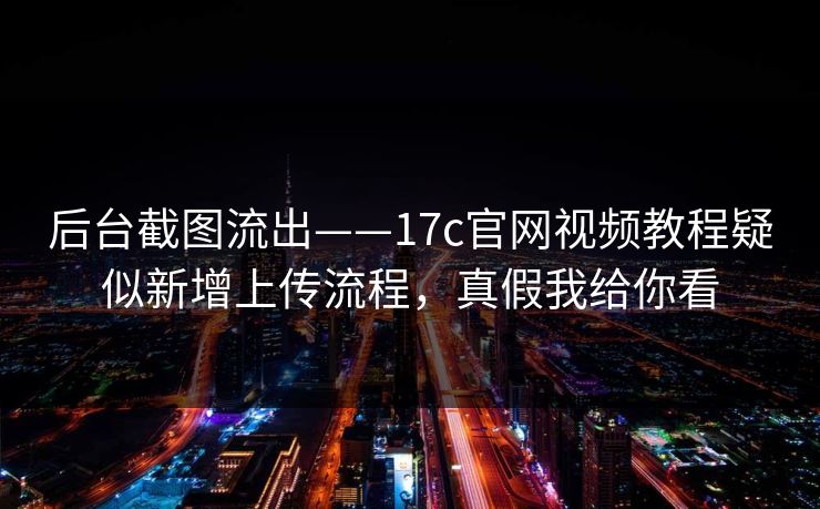后台截图流出——17c官网视频教程疑似新增上传流程，真假我给你看