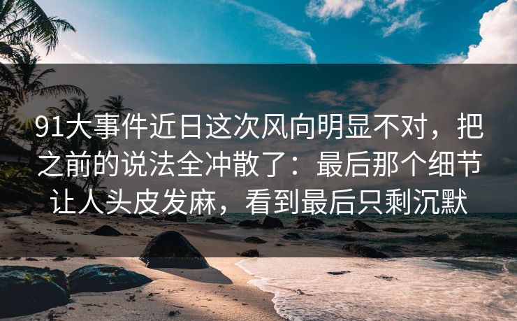 91大事件近日这次风向明显不对，把之前的说法全冲散了：最后那个细节让人头皮发麻，看到最后只剩沉默