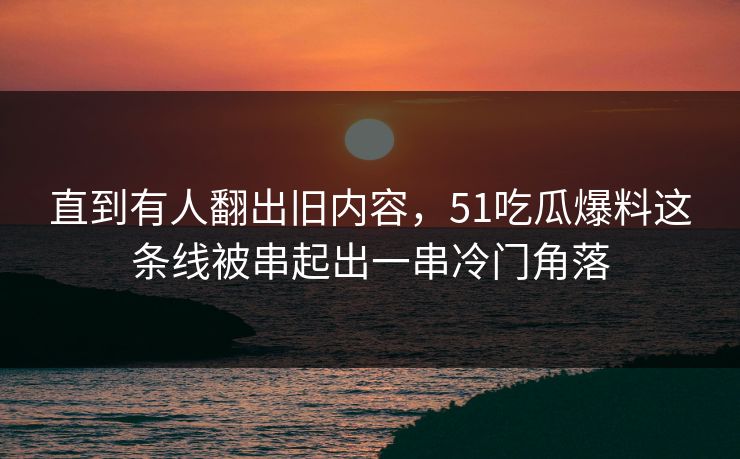 直到有人翻出旧内容，51吃瓜爆料这条线被串起出一串冷门角落