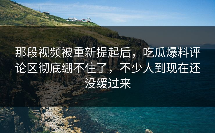 那段视频被重新提起后，吃瓜爆料评论区彻底绷不住了，不少人到现在还没缓过来
