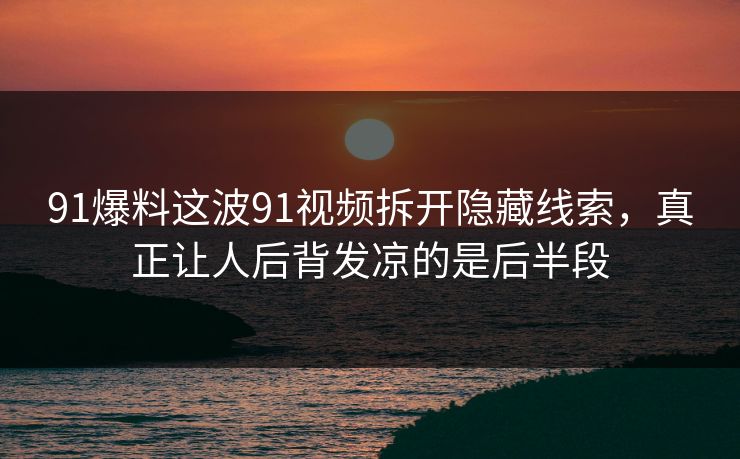 91爆料这波91视频拆开隐藏线索，真正让人后背发凉的是后半段