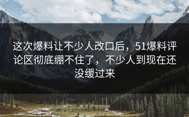 这次爆料让不少人改口后，51爆料评论区彻底绷不住了，不少人到现在还没缓过来