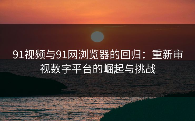 91视频与91网浏览器的回归：重新审视数字平台的崛起与挑战