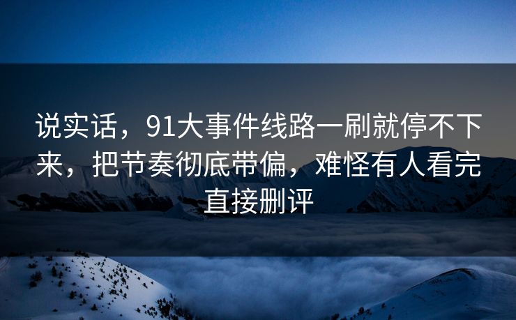 说实话，91大事件线路一刷就停不下来，把节奏彻底带偏，难怪有人看完直接删评